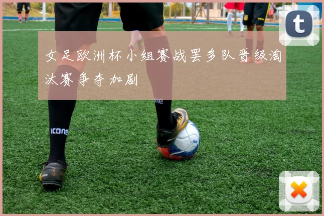 女足欧洲杯小组赛战罢多队晋级淘汰赛争夺加剧