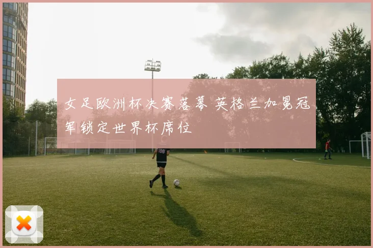 女足欧洲杯决赛落幕 英格兰加冕冠军锁定世界杯席位