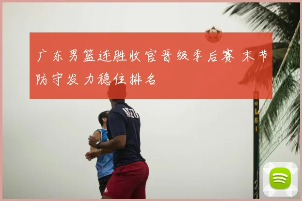 广东男篮连胜收官晋级季后赛 末节防守发力稳住排名