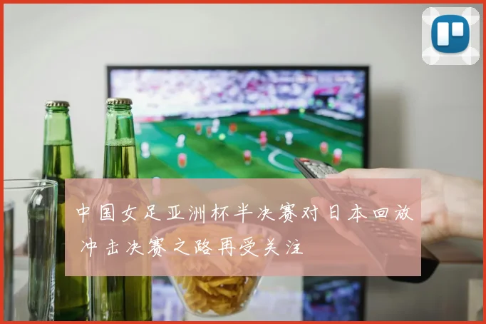 中国女足亚洲杯半决赛对日本回放 冲击决赛之路再受关注