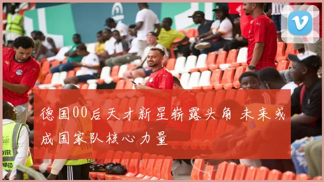 德国00后天才新星崭露头角 未来或成国家队核心力量