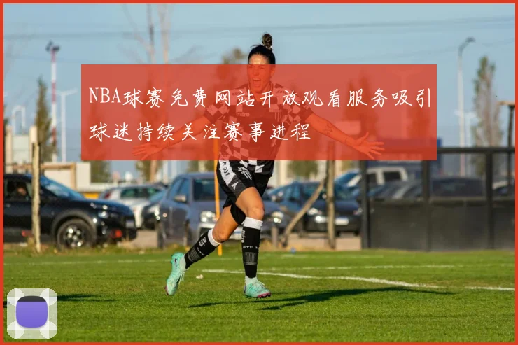 NBA球赛免费网站开放观看服务吸引球迷持续关注赛事进程