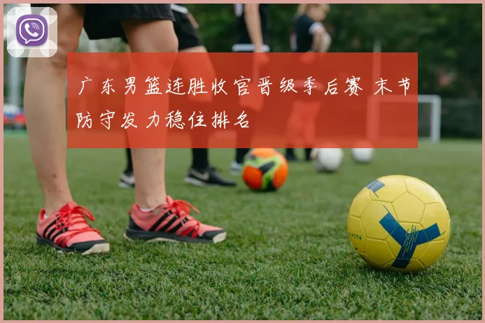 广东男篮连胜收官晋级季后赛 末节防守发力稳住排名