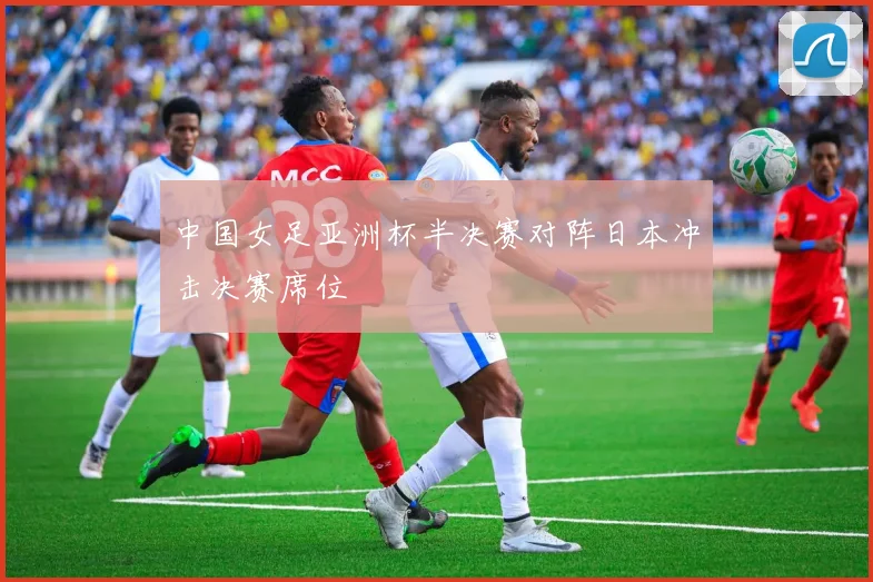 中国女足亚洲杯半决赛对阵日本冲击决赛席位
