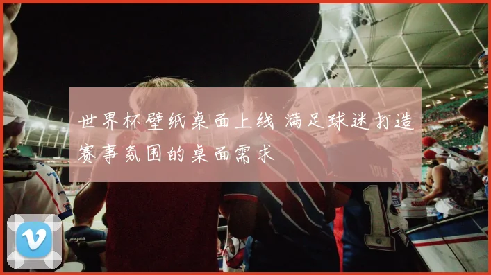 世界杯壁纸桌面上线 满足球迷打造赛事氛围的桌面需求