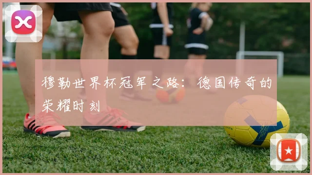穆勒世界杯冠军之路：德国传奇的荣耀时刻