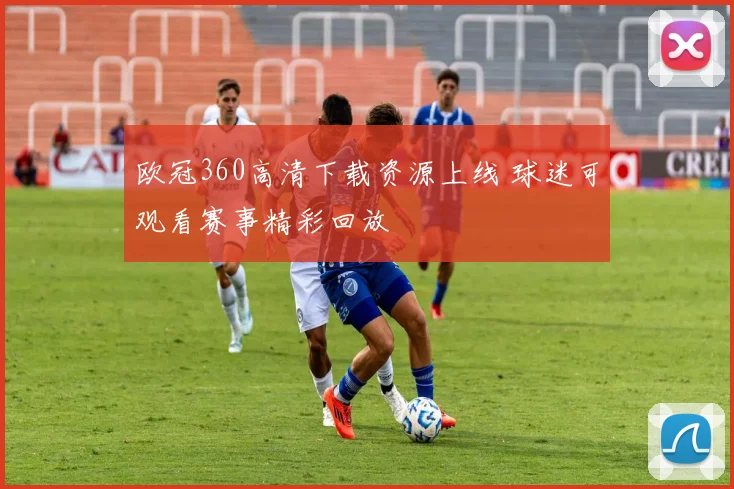 欧冠360高清下载资源上线 球迷可观看赛事精彩回放