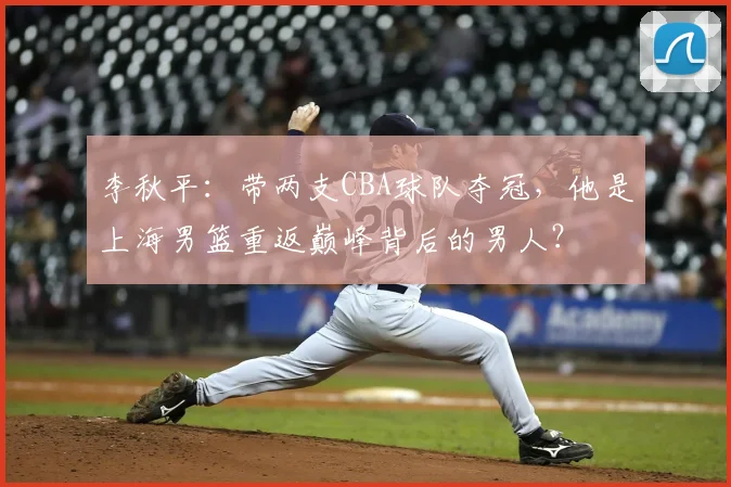 李秋平：带两支CBA球队夺冠，他是上海男篮重返巅峰背后的男人？