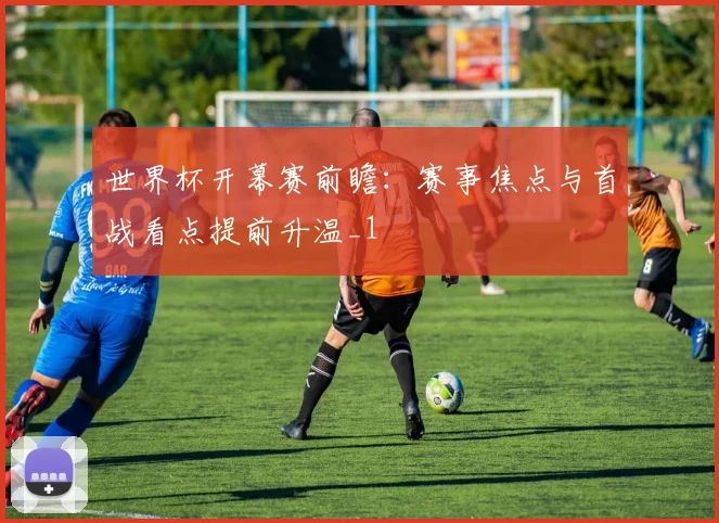 世界杯开幕赛前瞻:赛事焦点与首战看点提前升温_1