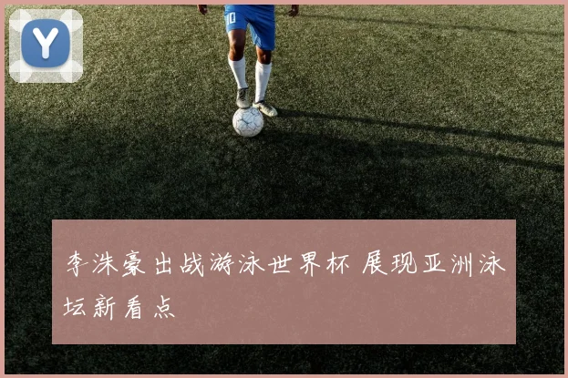 李洙豪出战游泳世界杯 展现亚洲泳坛新看点