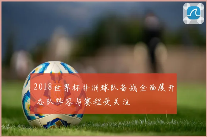 2018世界杯非洲球队备战全面展开 各队阵容与赛程受关注